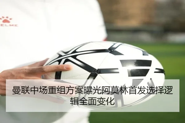 曼联中场重组方案曝光阿莫林首发选择逻辑全面变化