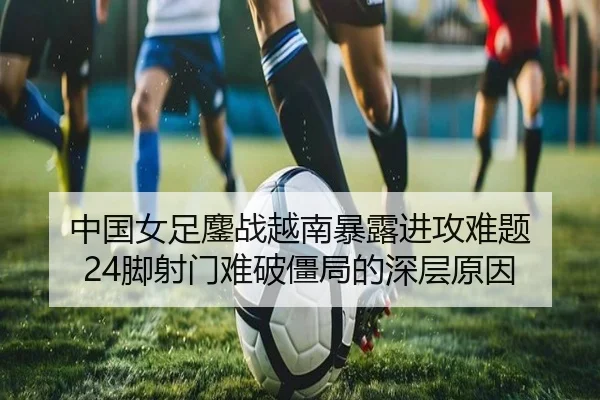 中国女足鏖战越南暴露进攻难题 24脚射门难破僵局的深层原因